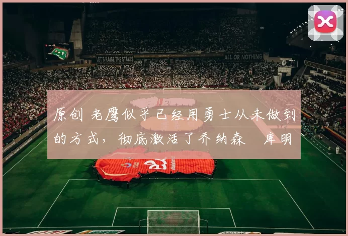 原创 老鹰似乎已经用勇士从未做到的方式,彻底激活了乔纳森・库明加