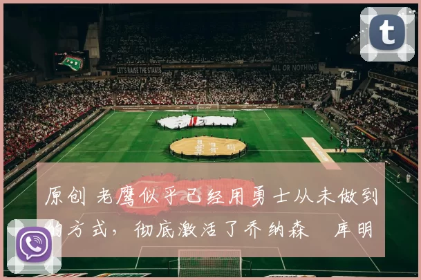 原创 老鹰似乎已经用勇士从未做到的方式，彻底激活了乔纳森・库明加