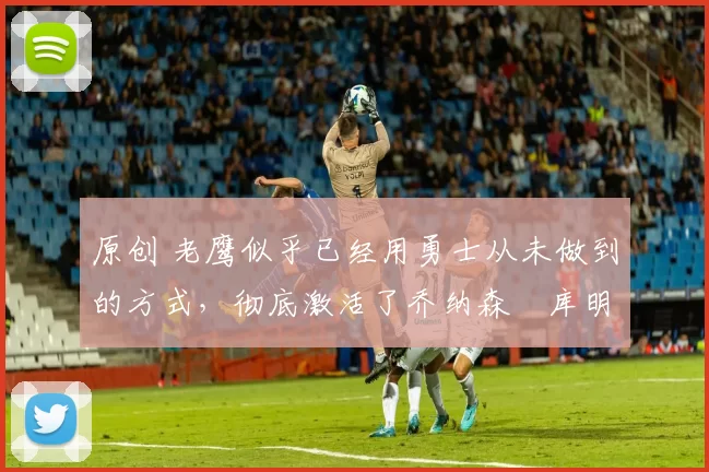原创 老鹰似乎已经用勇士从未做到的方式，彻底激活了乔纳森・库明加
