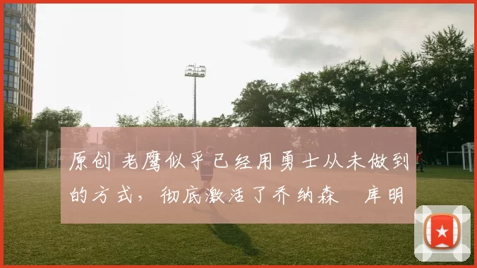 原创 老鹰似乎已经用勇士从未做到的方式,彻底激活了乔纳森・库明加