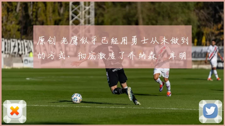 原创 老鹰似乎已经用勇士从未做到的方式,彻底激活了乔纳森・库明加