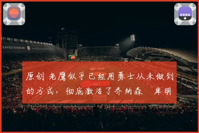 原创 老鹰似乎已经用勇士从未做到的方式，彻底激活了乔纳森・库明加