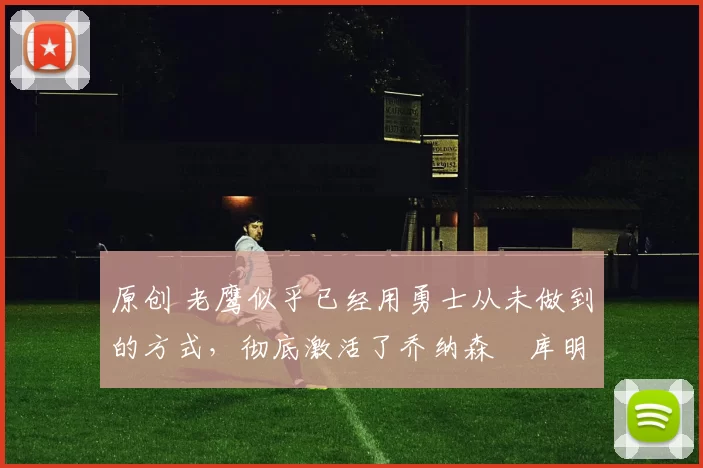 原创 老鹰似乎已经用勇士从未做到的方式,彻底激活了乔纳森・库明加