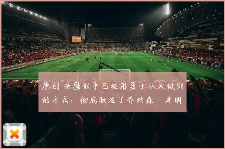 原创 老鹰似乎已经用勇士从未做到的方式,彻底激活了乔纳森・库明加