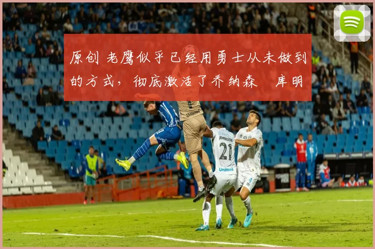 原创 老鹰似乎已经用勇士从未做到的方式,彻底激活了乔纳森・库明加