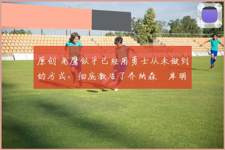 原创 老鹰似乎已经用勇士从未做到的方式，彻底激活了乔纳森・库明加