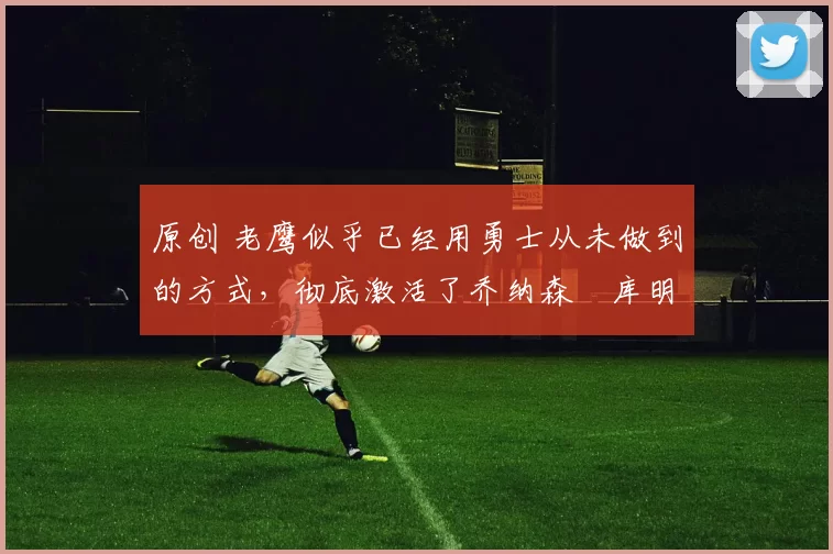 原创 老鹰似乎已经用勇士从未做到的方式，彻底激活了乔纳森・库明加