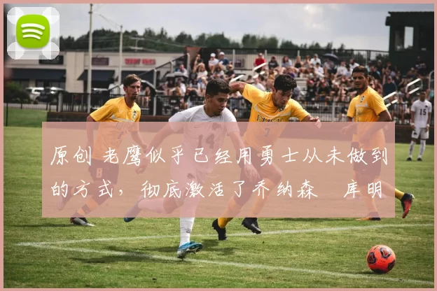 原创 老鹰似乎已经用勇士从未做到的方式,彻底激活了乔纳森・库明加