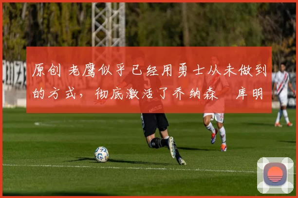 原创 老鹰似乎已经用勇士从未做到的方式,彻底激活了乔纳森・库明加