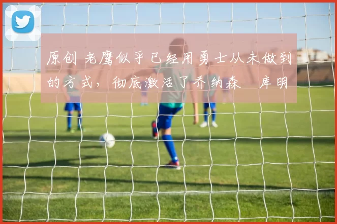 原创 老鹰似乎已经用勇士从未做到的方式，彻底激活了乔纳森・库明加