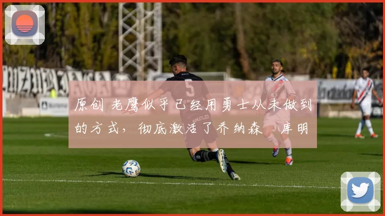 原创 老鹰似乎已经用勇士从未做到的方式，彻底激活了乔纳森・库明加