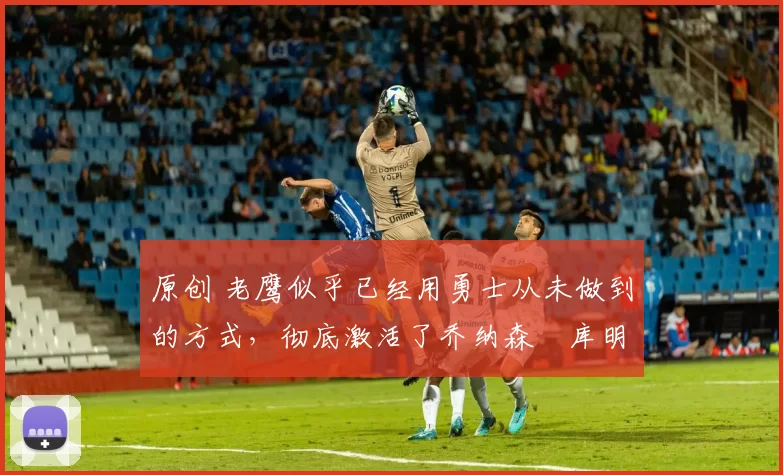 原创 老鹰似乎已经用勇士从未做到的方式,彻底激活了乔纳森・库明加