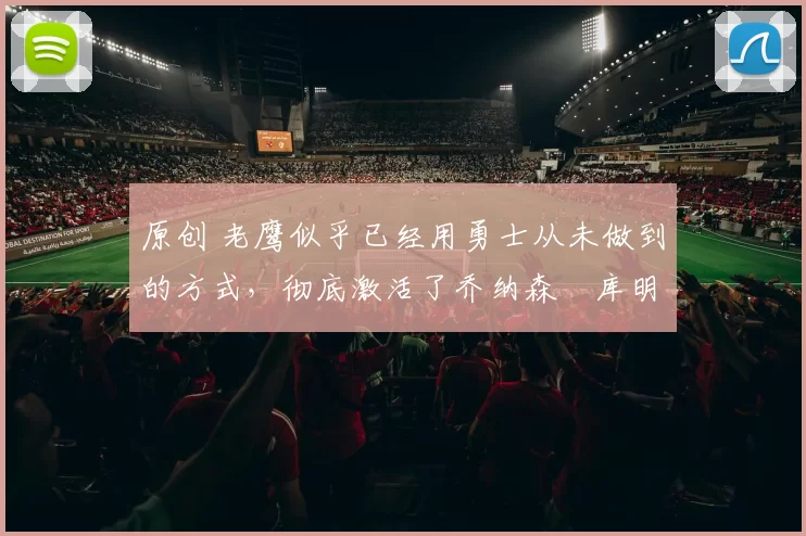 原创 老鹰似乎已经用勇士从未做到的方式，彻底激活了乔纳森・库明加