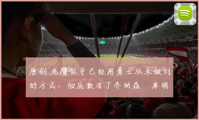 原创 老鹰似乎已经用勇士从未做到的方式，彻底激活了乔纳森・库明加