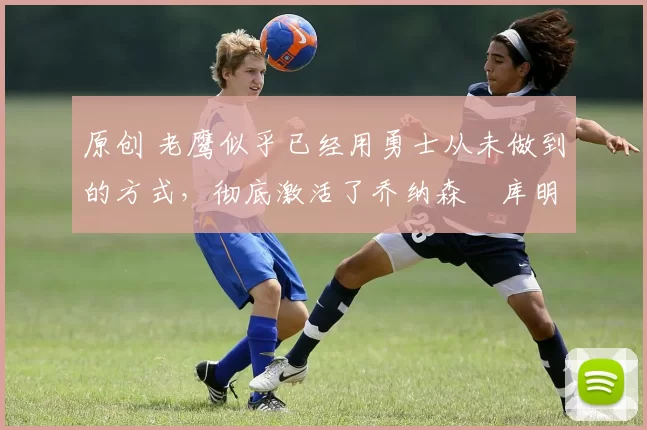 原创 老鹰似乎已经用勇士从未做到的方式，彻底激活了乔纳森・库明加