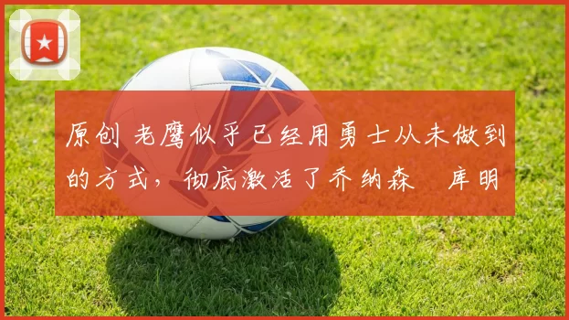 原创 老鹰似乎已经用勇士从未做到的方式，彻底激活了乔纳森・库明加