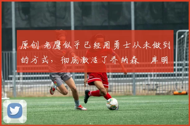 原创 老鹰似乎已经用勇士从未做到的方式,彻底激活了乔纳森・库明加