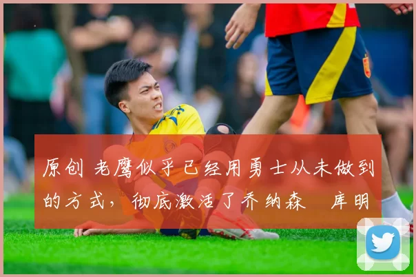 原创 老鹰似乎已经用勇士从未做到的方式,彻底激活了乔纳森・库明加