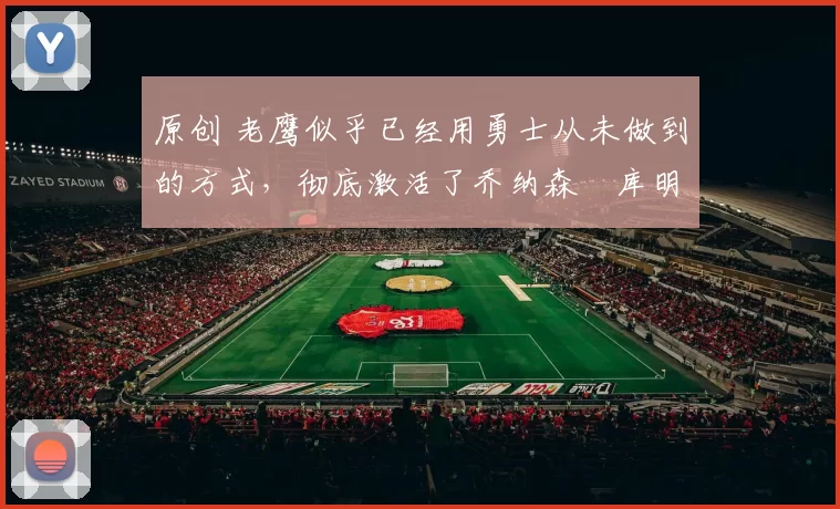 原创 老鹰似乎已经用勇士从未做到的方式,彻底激活了乔纳森・库明加