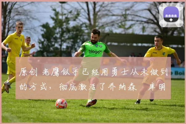 原创 老鹰似乎已经用勇士从未做到的方式，彻底激活了乔纳森・库明加