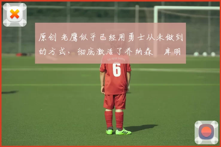 原创 老鹰似乎已经用勇士从未做到的方式,彻底激活了乔纳森・库明加