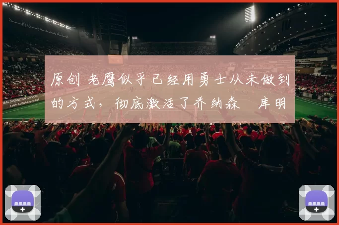 原创 老鹰似乎已经用勇士从未做到的方式，彻底激活了乔纳森・库明加