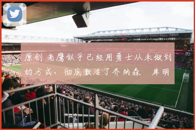 原创 老鹰似乎已经用勇士从未做到的方式，彻底激活了乔纳森・库明加