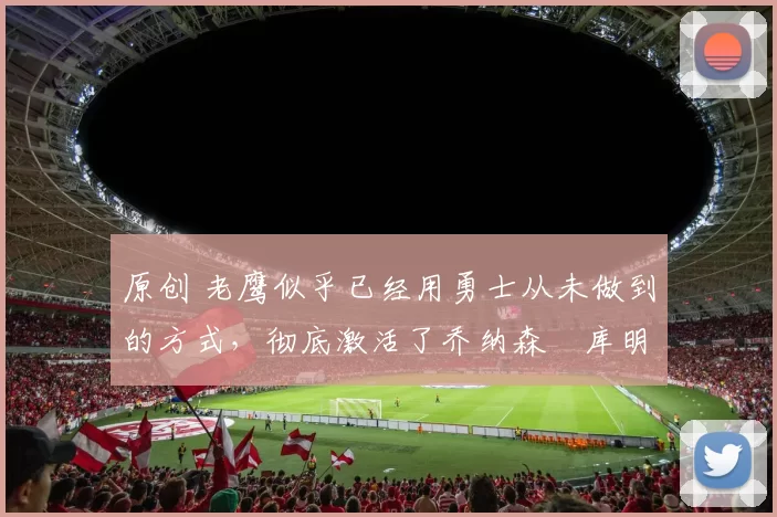 原创 老鹰似乎已经用勇士从未做到的方式,彻底激活了乔纳森・库明加