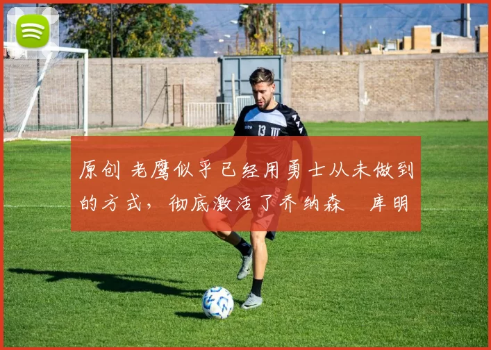 原创 老鹰似乎已经用勇士从未做到的方式,彻底激活了乔纳森・库明加