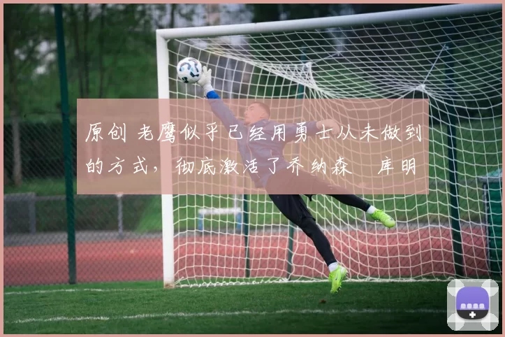 原创 老鹰似乎已经用勇士从未做到的方式,彻底激活了乔纳森・库明加