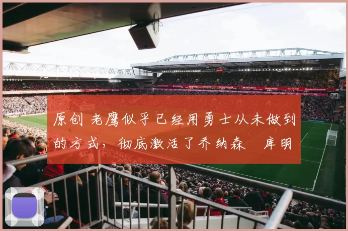 原创 老鹰似乎已经用勇士从未做到的方式，彻底激活了乔纳森・库明加