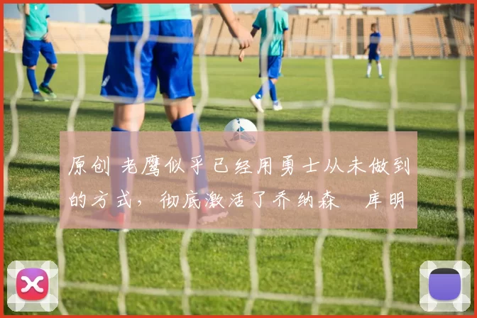 原创 老鹰似乎已经用勇士从未做到的方式,彻底激活了乔纳森・库明加