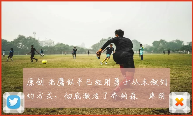 原创 老鹰似乎已经用勇士从未做到的方式，彻底激活了乔纳森・库明加