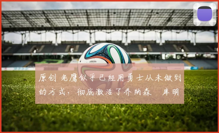 原创 老鹰似乎已经用勇士从未做到的方式，彻底激活了乔纳森・库明加