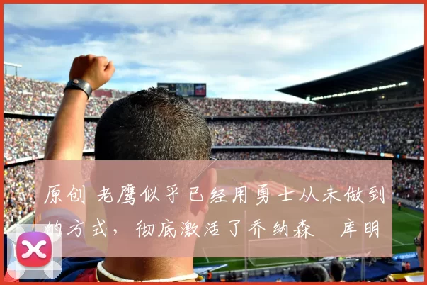 原创 老鹰似乎已经用勇士从未做到的方式，彻底激活了乔纳森・库明加