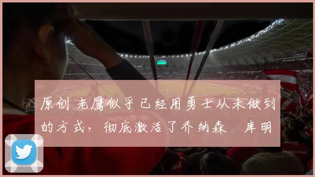 原创 老鹰似乎已经用勇士从未做到的方式,彻底激活了乔纳森・库明加