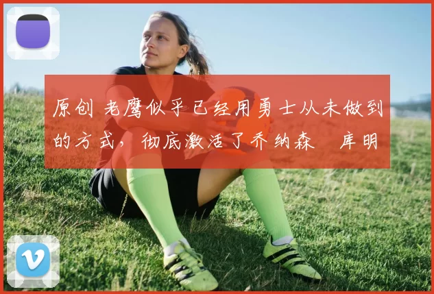 原创 老鹰似乎已经用勇士从未做到的方式，彻底激活了乔纳森・库明加