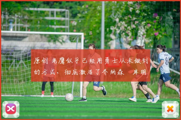 原创 老鹰似乎已经用勇士从未做到的方式，彻底激活了乔纳森・库明加