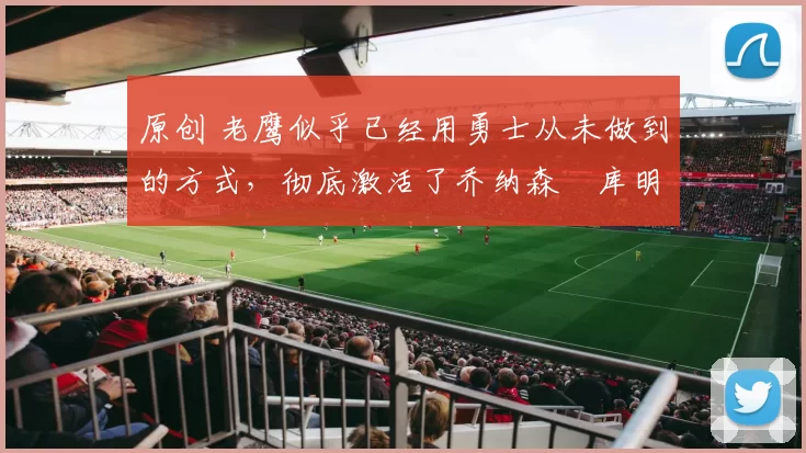 原创 老鹰似乎已经用勇士从未做到的方式，彻底激活了乔纳森・库明加