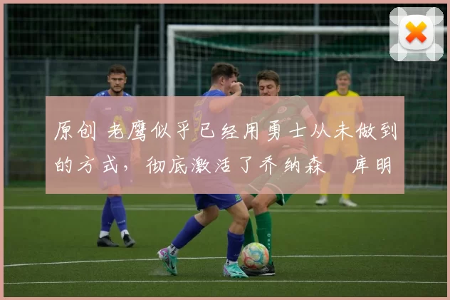 原创 老鹰似乎已经用勇士从未做到的方式,彻底激活了乔纳森・库明加