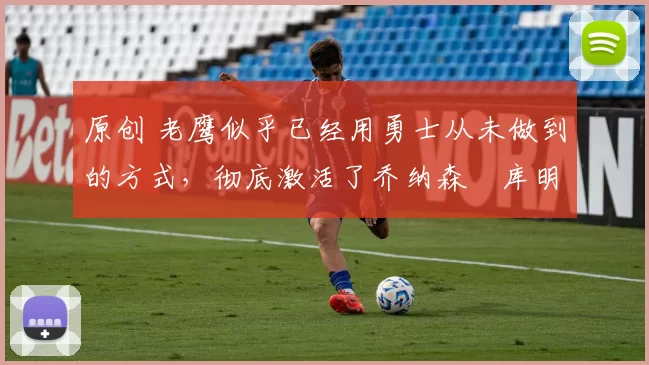 原创 老鹰似乎已经用勇士从未做到的方式,彻底激活了乔纳森・库明加