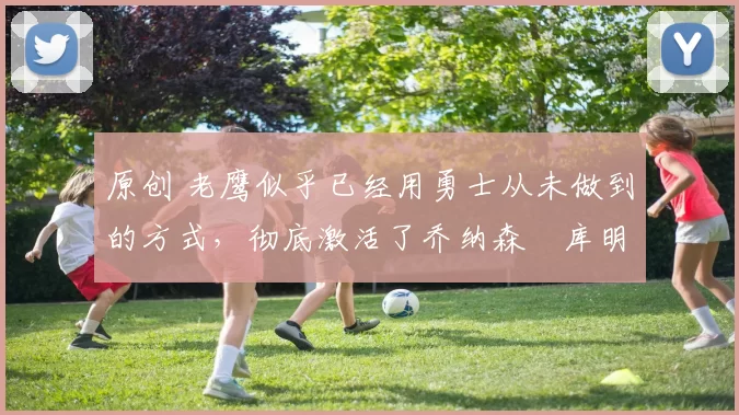 原创 老鹰似乎已经用勇士从未做到的方式，彻底激活了乔纳森・库明加