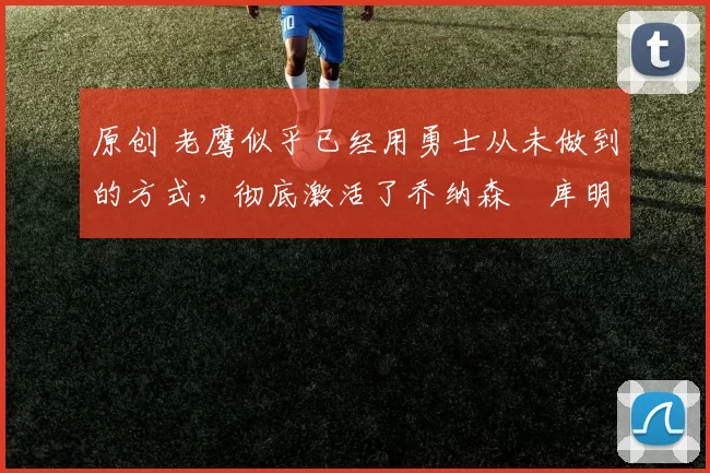 原创 老鹰似乎已经用勇士从未做到的方式，彻底激活了乔纳森・库明加