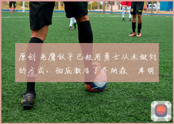 原创 老鹰似乎已经用勇士从未做到的方式，彻底激活了乔纳森・库明加