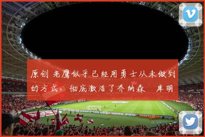 原创 老鹰似乎已经用勇士从未做到的方式，彻底激活了乔纳森・库明加