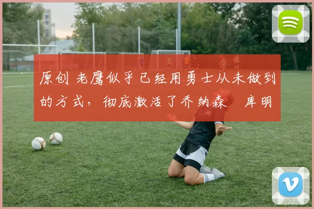 原创 老鹰似乎已经用勇士从未做到的方式,彻底激活了乔纳森・库明加