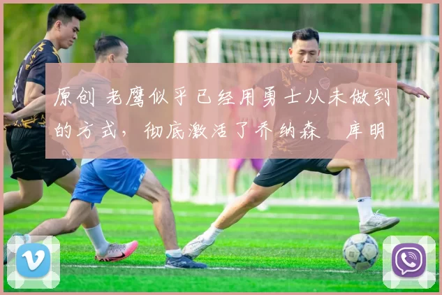 原创 老鹰似乎已经用勇士从未做到的方式,彻底激活了乔纳森・库明加