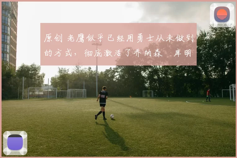 原创 老鹰似乎已经用勇士从未做到的方式,彻底激活了乔纳森・库明加