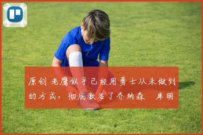 原创 老鹰似乎已经用勇士从未做到的方式,彻底激活了乔纳森・库明加