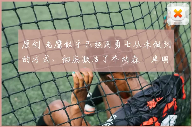 原创 老鹰似乎已经用勇士从未做到的方式，彻底激活了乔纳森・库明加